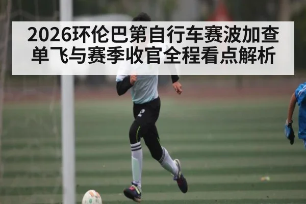 2026环伦巴第自行车赛波加查单飞与赛季收官全程看点解析
